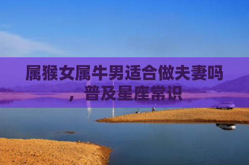 属猴女属牛男适合做夫妻吗，普及星座常识