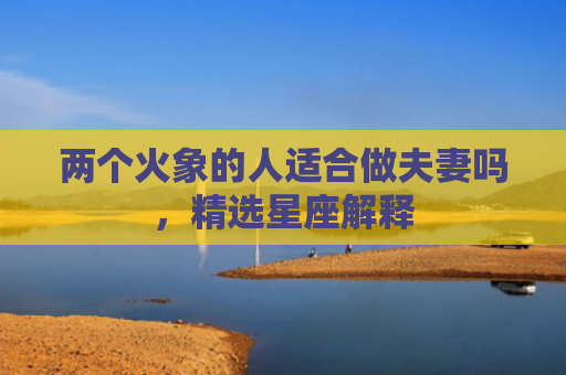 两个火象的人适合做夫妻吗，精选星座解释