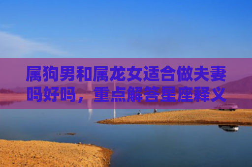属狗男和属龙女适合做夫妻吗好吗，重点解答星座释义