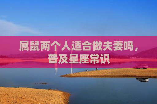 属鼠两个人适合做夫妻吗，普及星座常识