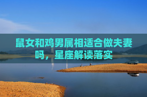鼠女和鸡男属相适合做夫妻吗，星座解读落实