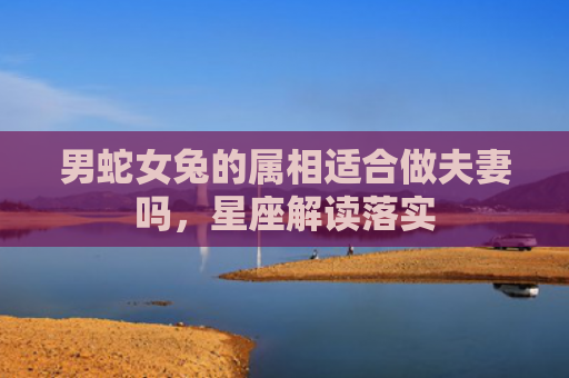 男蛇女兔的属相适合做夫妻吗，星座解读落实