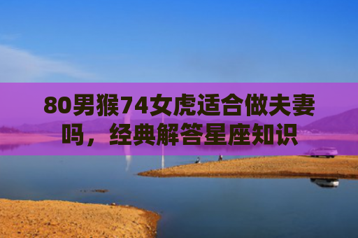 80男猴74女虎适合做夫妻吗，经典解答星座知识
