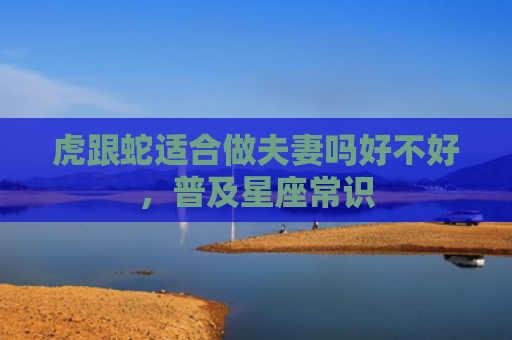 虎跟蛇适合做夫妻吗好不好，普及星座常识