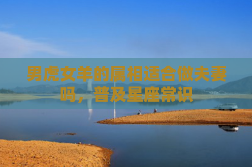 男虎女羊的属相适合做夫妻吗，普及星座常识
