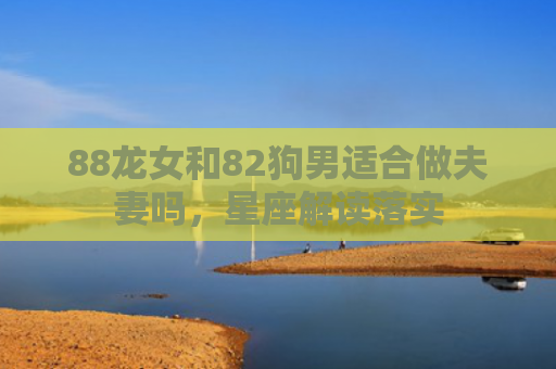 88龙女和82狗男适合做夫妻吗，星座解读落实