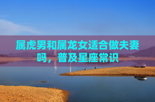 属虎男和属龙女适合做夫妻吗，普及星座常识
