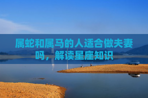 属蛇和属马的人适合做夫妻吗，解读星座知识