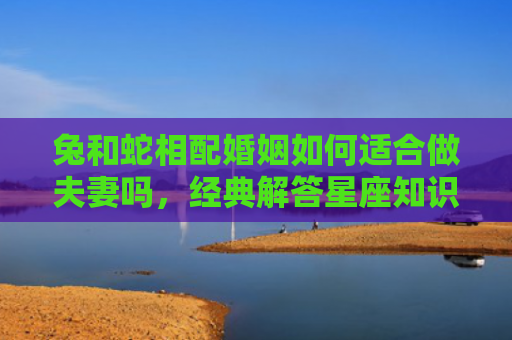 兔和蛇相配婚姻如何适合做夫妻吗，经典解答星座知识
