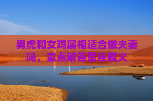 男虎和女鸡属相适合做夫妻吗，重点解答星座释义