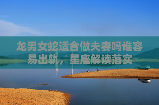 龙男女蛇适合做夫妻吗谁容易出轨，星座解读落实