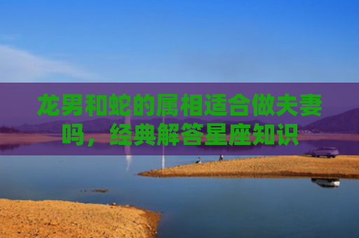 龙男和蛇的属相适合做夫妻吗，经典解答星座知识
