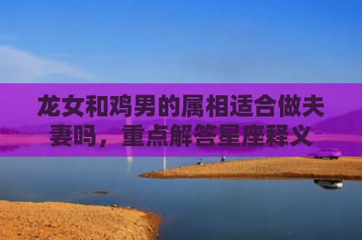 龙女和鸡男的属相适合做夫妻吗，重点解答星座释义