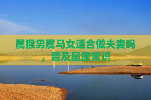 属猴男属马女适合做夫妻吗，普及星座常识