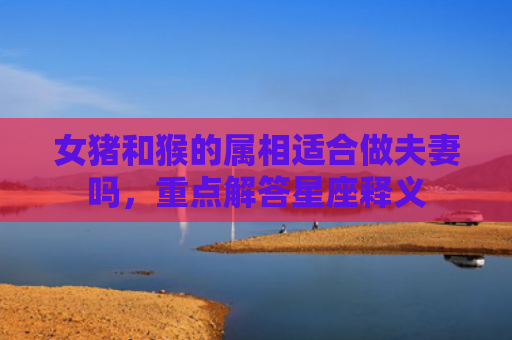 女猪和猴的属相适合做夫妻吗，重点解答星座释义