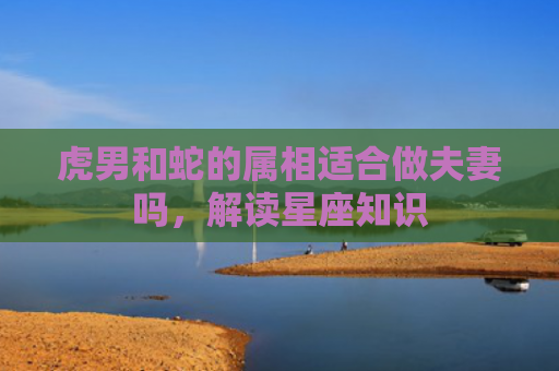 虎男和蛇的属相适合做夫妻吗，解读星座知识