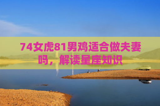 74女虎81男鸡适合做夫妻吗，解读星座知识