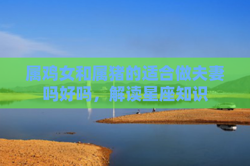 属鸡女和属猪的适合做夫妻吗好吗，解读星座知识