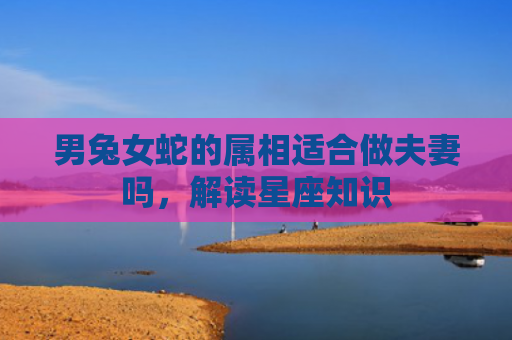 男兔女蛇的属相适合做夫妻吗，解读星座知识