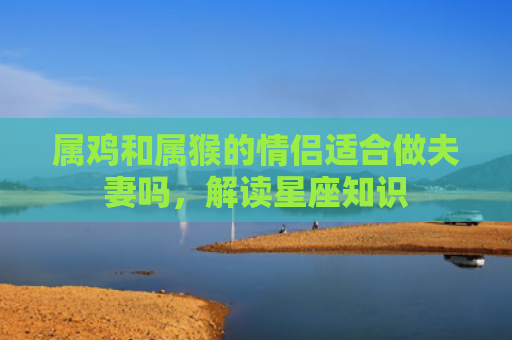 属鸡和属猴的情侣适合做夫妻吗，解读星座知识