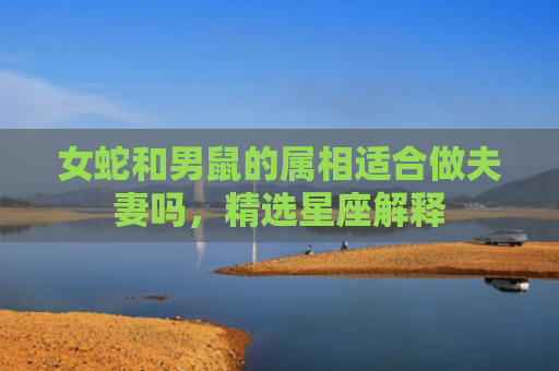 女蛇和男鼠的属相适合做夫妻吗，精选星座解释