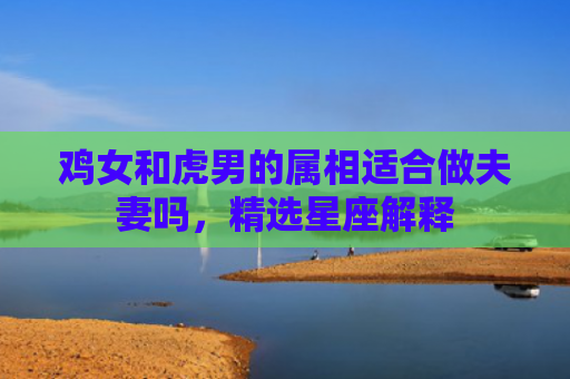 鸡女和虎男的属相适合做夫妻吗，精选星座解释