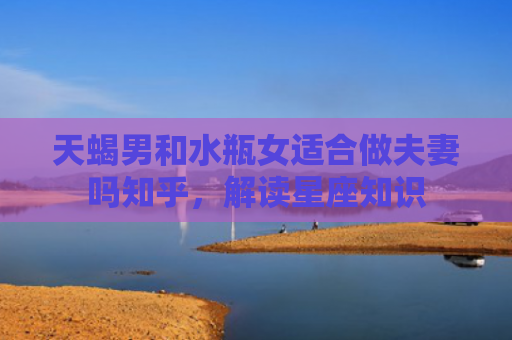天蝎男和水瓶女适合做夫妻吗知乎，解读星座知识