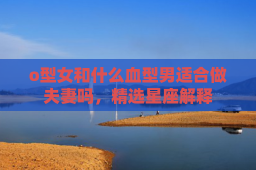 o型女和什么血型男适合做夫妻吗，精选星座解释