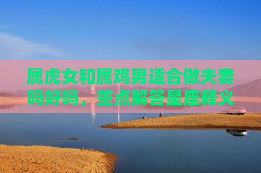 属虎女和属鸡男适合做夫妻吗好吗，重点解答星座释义
