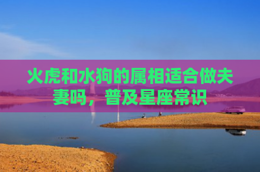 火虎和水狗的属相适合做夫妻吗，普及星座常识