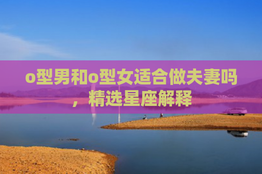 o型男和o型女适合做夫妻吗，精选星座解释