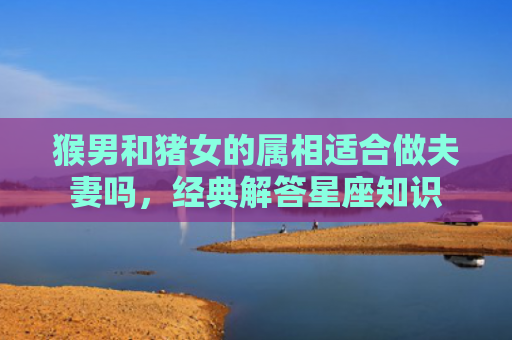 猴男和猪女的属相适合做夫妻吗，经典解答星座知识