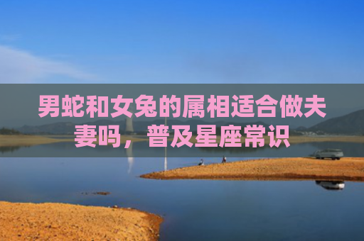 男蛇和女兔的属相适合做夫妻吗，普及星座常识