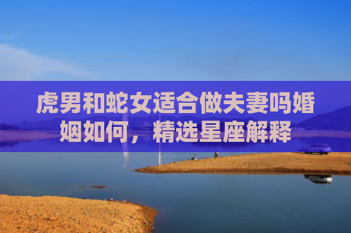 虎男和蛇女适合做夫妻吗婚姻如何，精选星座解释