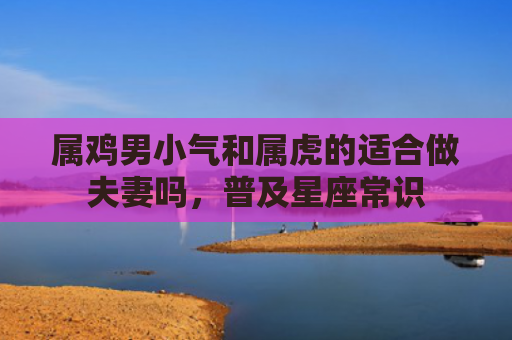 属鸡男小气和属虎的适合做夫妻吗，普及星座常识