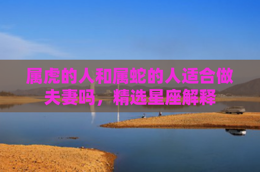 属虎的人和属蛇的人适合做夫妻吗，精选星座解释