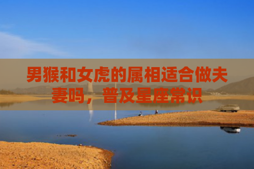 男猴和女虎的属相适合做夫妻吗，普及星座常识