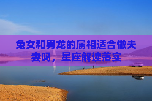 兔女和男龙的属相适合做夫妻吗，星座解读落实