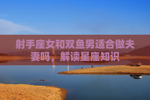 射手座女和双鱼男适合做夫妻吗，解读星座知识