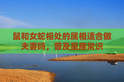 鼠和女蛇相处的属相适合做夫妻吗，普及星座常识