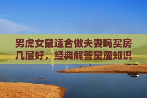 男虎女鼠适合做夫妻吗买房几层好，经典解答星座知识