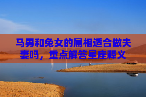 马男和兔女的属相适合做夫妻吗，重点解答星座释义