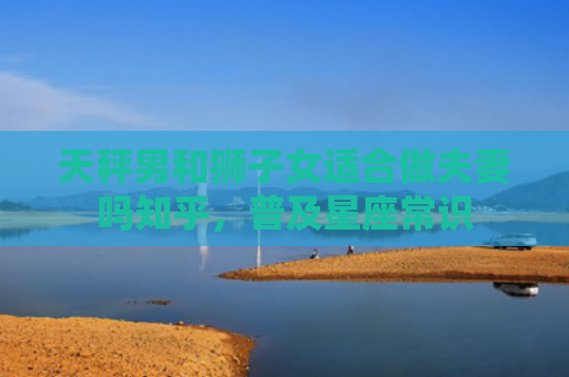 天秤男和狮子女适合做夫妻吗知乎，普及星座常识