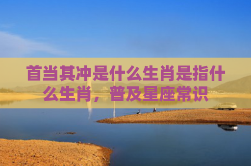 首当其冲是什么生肖是指什么生肖，普及星座常识