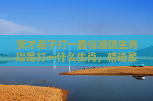 贤才君子打一最佳准确生肖指是打一什么生肖，精选星座解释