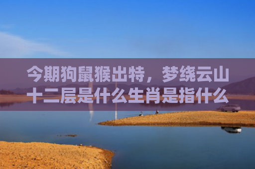 今期狗鼠猴出特，梦绕云山十二层是什么生肖是指什么生肖，经典解答星座知识