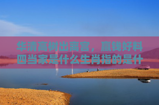 华清高树出离宫，赢钱好料四当家是什么生肖指的是什么生肖，经典解答星座知识