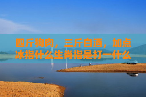 四斤狗肉，三斤白酒，加点冰指什么生肖指是打一什么生肖，精选星座解释