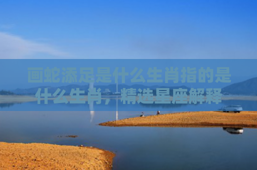 画蛇添足是什么生肖指的是什么生肖，精选星座解释
