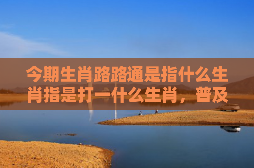 今期生肖路路通是指什么生肖指是打一什么生肖，普及星座常识